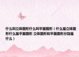 什么叫立體圖形什么叫平面圖形（什么是立體圖形什么是平面圖形 立體圖形和平面圖形分別是什么）