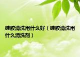硅膠清洗用什么好（硅膠清洗用什么清洗劑）