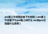 am是上午時間還是下午時間（am是上午還是下午pm晚上叫什么 am和pm分別是什么意思）