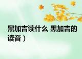 黑加吉讀什么 黑加吉的讀音）