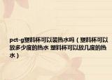 pct-g塑料杯可以裝熱水嗎（塑料杯可以放多少度的熱水 塑料杯可以放幾度的熱水）