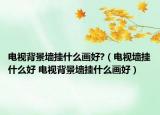 電視背景墻掛什么畫好?（電視墻掛什么好 電視背景墻掛什么畫好）