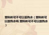 塑料杯可不可以裝熱水（塑料杯可以放熱水嗎 塑料杯可不可以放熱水）