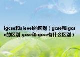 igcse和alevel的區(qū)別（gcse和igcse的區(qū)別 gcse和igcse有什么區(qū)別）