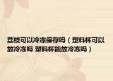 荔枝可以冷凍保存嗎（塑料杯可以放冷凍嗎 塑料杯能放冷凍嗎）