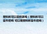塑料杯可以裝奶茶嗎（塑料杯可以裝牛奶嗎 可以用塑料杯裝牛奶嗎）