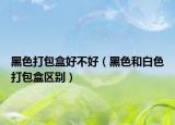 黑色打包盒好不好（黑色和白色打包盒區(qū)別）