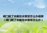 閥門斷了半截在水管里怎么辦視頻（閥門斷了半截在水管里怎么辦）