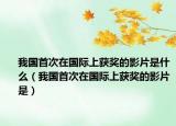 我國(guó)首次在國(guó)際上獲獎(jiǎng)的影片是什么（我國(guó)首次在國(guó)際上獲獎(jiǎng)的影片是）