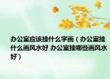 辦公室應該掛什么字畫（辦公室掛什么畫風水好 辦公室掛哪些畫風水好）