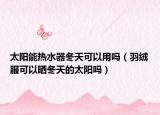 太陽能熱水器冬天可以用嗎（羽絨服可以曬冬天的太陽嗎）