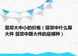 翡翠大中小的價格（翡翠中什么算大件 翡翠中算大件的是哪種）