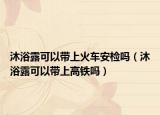 沐浴露可以帶上火車安檢嗎（沐浴露可以帶上高鐵嗎）