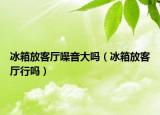 冰箱放客廳噪音大嗎（冰箱放客廳行嗎）