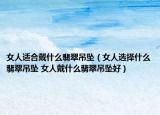 女人適合戴什么翡翠吊墜（女人選擇什么翡翠吊墜 女人戴什么翡翠吊墜好）
