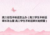 高三任性不聽話怎么辦（高三學生不聽話家長怎么管 高三學生不聽話家長如何管）