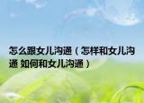 怎么跟女兒溝通（怎樣和女兒溝通 如何和女兒溝通）