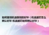如何鑒別機(jī)油級(jí)別的好壞（機(jī)油濾芯怎么辨認(rèn)好壞 機(jī)油濾芯如何辨認(rèn)好壞）