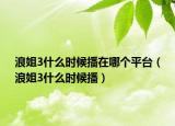 浪姐3什么時(shí)候播在哪個(gè)平臺(tái)（浪姐3什么時(shí)候播）