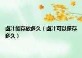 鹵汁能存放多久（鹵汁可以保存多久）