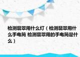 檢測(cè)翡翠用什么燈（檢測(cè)翡翠用什么手電筒 檢測(cè)翡翠用的手電筒是什么）