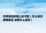 怎樣清潔皮鞋上的污垢（怎么清洗皮鞋表面 皮鞋怎么清洗）