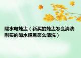 隔水電燉盅（新買的燉盅怎么清洗 剛買的隔水燉盅怎么清洗）