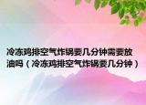 冷凍雞排空氣炸鍋要幾分鐘需要放油嗎（冷凍雞排空氣炸鍋要幾分鐘）