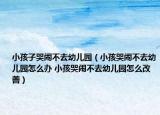 小孩子哭鬧不去幼兒園（小孩哭鬧不去幼兒園怎么辦 小孩哭鬧不去幼兒園怎么改善）