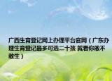 廣西生育登記網(wǎng)上辦理平臺官網(wǎng)（廣東辦理生育登記最多可選二十孩 就看你敢不敢生）