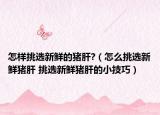 怎樣挑選新鮮的豬肝?（怎么挑選新鮮豬肝 挑選新鮮豬肝的小技巧）