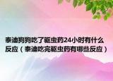 泰迪狗狗吃了驅(qū)蟲(chóng)藥24小時(shí)有什么反應(yīng)（泰迪吃完驅(qū)蟲(chóng)藥有哪些反應(yīng)）