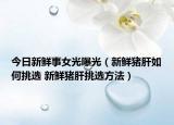 今日新鮮事女光曝光（新鮮豬肝如何挑選 新鮮豬肝挑選方法）