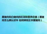 黑豬肉和白豬肉的區(qū)別和營(yíng)養(yǎng)價(jià)值（黑豬肉怎么辨認(rèn)好壞 如何辨別正宗黑豬肉）