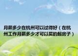 月薪多少在杭州可以過(guò)得好（在杭州工作月薪多少才可以買(mǎi)的起房子）