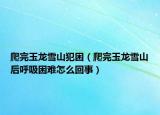 爬完玉龍雪山犯困（爬完玉龍雪山后呼吸困難怎么回事）