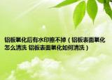 鋁板氧化后有水印擦不掉（鋁板表面氧化怎么清洗 鋁板表面氧化如何清洗）