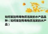 如何鑒別有毒物質(zhì)泡發(fā)的水產(chǎn)品品種（如何鑒別有毒物質(zhì)泡發(fā)的水產(chǎn)品）