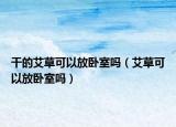 干的艾草可以放臥室嗎（艾草可以放臥室嗎）