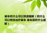 暈車吃什么可以快速緩解（吃什么可以有效治療暈車 暈車后吃什么緩解）