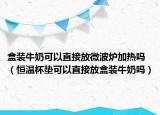 盒裝牛奶可以直接放微波爐加熱嗎（恒溫杯墊可以直接放盒裝牛奶嗎）