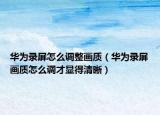 華為錄屏怎么調(diào)整畫質(zhì)（華為錄屏畫質(zhì)怎么調(diào)才顯得清晰）