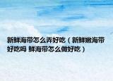 新鮮海帶怎么弄好吃（新鮮嫩海帶好吃嗎 鮮海帶怎么做好吃）