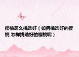 櫻桃怎么挑選好（如何挑選好的櫻桃 怎樣挑選好的櫻桃呢）