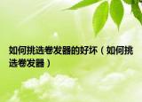如何挑選卷發(fā)器的好壞（如何挑選卷發(fā)器）