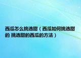 西瓜怎么挑選甜（西瓜如何挑選甜的 挑選甜的西瓜的方法）