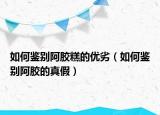如何鑒別阿膠糕的優(yōu)劣（如何鑒別阿膠的真假）