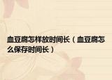血豆腐怎樣放時(shí)間長(zhǎng)（血豆腐怎么保存時(shí)間長(zhǎng)）