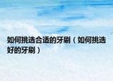 如何挑選合適的牙刷（如何挑選好的牙刷）