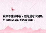 視頻號(hào)加熱平臺(tái)（酸梅湯可以加熱么 酸梅湯可以加熱飲用嗎）